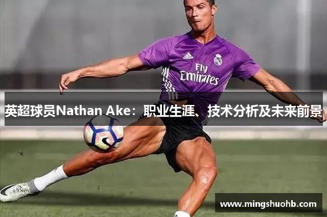 英超球员Nathan Ake：职业生涯、技术分析及未来前景